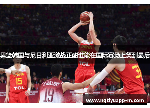 男篮韩国与尼日利亚激战正酣谁能在国际赛场上笑到最后