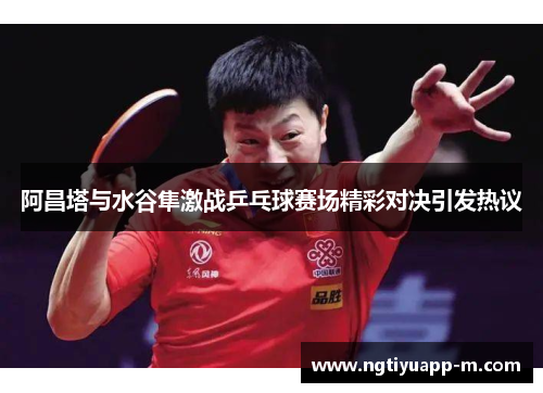阿昌塔与水谷隼激战乒乓球赛场精彩对决引发热议